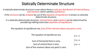 Statically Determinate Structure
A statically determinate structure is one where there is only one distribution of internal forces
and reactions which satisfies equilibrium.
If the structure can be analyzed by use of the equation of equilibrium is known as statically
determinate structure.
In a statically determinate structure, internal forces and reactions can be determined by
considering nothing more than equations of equilibrium.
The equation of equilibrium are, Sum of the moment about any point is zero.
The equation of equilibrium are,
Sum of horizontal force is zero,
Sum of vertical force is zero,
Sum of the moment about any point is zero.
.
 