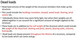 Dead loads
• Dead load consists of the weight of the structural members that make up the
structure.
• This could include the buildings insulation, drywall, wood studs, flooring, brick
veneer etc.
• Individually these items may seem fairly light, but when their weights are all
added together it can account for a significant amount of weight applied to the
structure.
• These loads are in addition to the self weight of the structure which could include
the weight of the floor/roof decking and joists, beams, bearing walls, columns,
bracing etc.
• Dead loads are always present throughout the lifetime of a structure, compared
to live loads which can come and go.
 