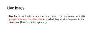 Live loads
• Live loads are loads imposed on a structure that are made up by the
people who use the structure and what they decide to place in the
structure (furniture/storage etc.).
 