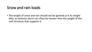Snow and rain loads
• The weight of snow and rain should not be ignored as it its weight
after an extreme storm can often be heavier than the weight of the
roof structure that supports it
 
