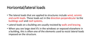 Horizontal/lateral loads
• The lateral loads that are applied to structures include wind, seismic
and earth loads. These loads act in the direction perpendicular to the
buildings wall and roof systems.
• Lateral loads on a building are usually resisted by walls and bracing.
• When you see large steel X’s in the windows or exposed elsewhere in
a building, this is often one of the elements used to resist lateral loads
imposed on the structure.
 
