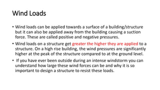 Wind Loads
• Wind loads can be applied towards a surface of a building/structure
but it can also be applied away from the building causing a suction
force. These are called positive and negative pressures.
• Wind loads on a structure get greater the higher they are applied to a
structure. On a high rise building, the wind pressures are significantly
higher at the peak of the structure compared to at the ground level.
• If you have ever been outside during an intense windstorm you can
understand how large these wind forces can be and why it is so
important to design a structure to resist these loads.
 