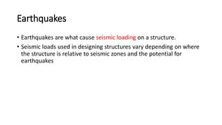 Earthquakes
• Earthquakes are what cause seismic loading on a structure.
• Seismic loads used in designing structures vary depending on where
the structure is relative to seismic zones and the potential for
earthquakes
 