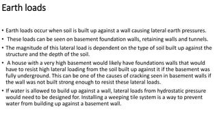 Earth loads
• Earth loads occur when soil is built up against a wall causing lateral earth pressures.
• These loads can be seen on basement foundation walls, retaining walls and tunnels.
• The magnitude of this lateral load is dependent on the type of soil built up against the
structure and the depth of the soil.
• A house with a very high basement would likely have foundations walls that would
have to resist high lateral loading from the soil built up against it if the basement was
fully underground. This can be one of the causes of cracking seen in basement walls if
the wall was not built strong enough to resist these lateral loads.
• If water is allowed to build up against a wall, lateral loads from hydrostatic pressure
would need to be designed for. Installing a weeping tile system is a way to prevent
water from building up against a basement wall.
 