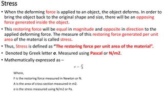 Stress
• When the deforming force is applied to an object, the object deforms. In order to
bring the object back to the original shape and size, there will be an opposing
force generated inside the object.
• This restoring force will be equal in magnitude and opposite in direction to the
applied deforming force. The measure of this restoring force generated per unit
area of the material is called stress.
• Thus, Stress is defined as “The restoring force per unit area of the material”.
• Denoted by Greek letter σ. Measured using Pascal or N/m2.
• Mathematically expressed as –
Where,
F is the restoring force measured in Newton or N.
A is the area of cross-section measured in m2.
σ is the stress measured using N/m2 or Pa.
 