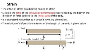 Strain
• The effect of stress on a body is named as strain
• Strain is the ratio of the amount of deformation experienced by the body in the
direction of force applied to the initial sizes of the body.
• It is expressed in number as it doesn't have any dimensions.
• The relation of deformation in terms of the length of the solid is given below
 