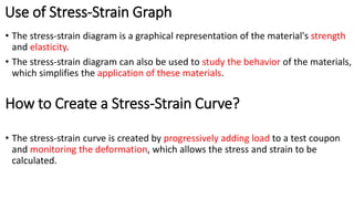 Use of Stress-Strain Graph
• The stress-strain diagram is a graphical representation of the material's strength
and elasticity.
• The stress-strain diagram can also be used to study the behavior of the materials,
which simplifies the application of these materials.
How to Create a Stress-Strain Curve?
• The stress-strain curve is created by progressively adding load to a test coupon
and monitoring the deformation, which allows the stress and strain to be
calculated.
 