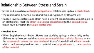 Relationship Between Stress and Strain
• Stress and strain have a straight proportional relationship up to an elastic limit.
• The relationship between stress and strain is explained by Hooke's law.
• Hooke's law statesStress and strain have a straight proportional relationship up to
an elastic limit. that the strain in a solid is proportional to the applied stress,
which must be within the solid's elastic limit.
• Hooke’s Law
• When English scientist Robert Hooke was studying springs and elasticity in the
19th century, he observed that numerous materials had a similar feature when
the stress-strain connection was analyzed. Hooke's Law defined a linear zone in
which the force required to stretch material was proportionate to the extension
of the material.
 