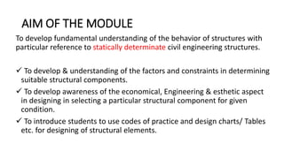 AIM OF THE MODULE
To develop fundamental understanding of the behavior of structures with
particular reference to statically determinate civil engineering structures.
 To develop & understanding of the factors and constraints in determining
suitable structural components.
 To develop awareness of the economical, Engineering & esthetic aspect
in designing in selecting a particular structural component for given
condition.
 To introduce students to use codes of practice and design charts/ Tables
etc. for designing of structural elements.
 