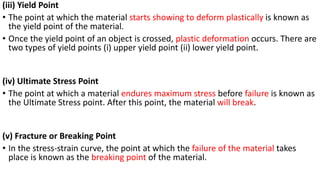 (iii) Yield Point
• The point at which the material starts showing to deform plastically is known as
the yield point of the material.
• Once the yield point of an object is crossed, plastic deformation occurs. There are
two types of yield points (i) upper yield point (ii) lower yield point.
(iv) Ultimate Stress Point
• The point at which a material endures maximum stress before failure is known as
the Ultimate Stress point. After this point, the material will break.
(v) Fracture or Breaking Point
• In the stress-strain curve, the point at which the failure of the material takes
place is known as the breaking point of the material.
 