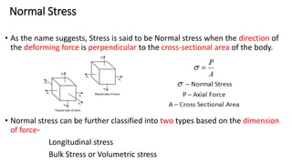 Normal Stress
• As the name suggests, Stress is said to be Normal stress when the direction of
the deforming force is perpendicular to the cross-sectional area of the body.
• Normal stress can be further classified into two types based on the dimension
of force-
Longitudinal stress
Bulk Stress or Volumetric stress
 