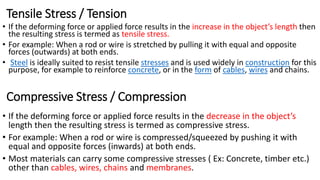 Tensile Stress / Tension
• If the deforming force or applied force results in the increase in the object’s length then
the resulting stress is termed as tensile stress.
• For example: When a rod or wire is stretched by pulling it with equal and opposite
forces (outwards) at both ends.
• Steel is ideally suited to resist tensile stresses and is used widely in construction for this
purpose, for example to reinforce concrete, or in the form of cables, wires and chains.
Compressive Stress / Compression
• If the deforming force or applied force results in the decrease in the object’s
length then the resulting stress is termed as compressive stress.
• For example: When a rod or wire is compressed/squeezed by pushing it with
equal and opposite forces (inwards) at both ends.
• Most materials can carry some compressive stresses ( Ex: Concrete, timber etc.)
other than cables, wires, chains and membranes.
 