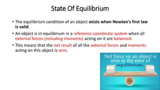 State Of Equilibrium
• The equilibrium condition of an object exists when Newton's first law
is valid.
• An object is in equilibrium in a reference coordinate system when all
external forces (including moments) acting on it are balanced.
• This means that the net result of all the external forces and moments
acting on this object is zero.
 