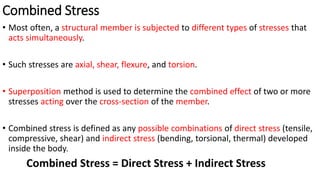 Combined Stress
• Most often, a structural member is subjected to different types of stresses that
acts simultaneously.
• Such stresses are axial, shear, flexure, and torsion.
• Superposition method is used to determine the combined effect of two or more
stresses acting over the cross-section of the member.
• Combined stress is defined as any possible combinations of direct stress (tensile,
compressive, shear) and indirect stress (bending, torsional, thermal) developed
inside the body.
Combined Stress = Direct Stress + Indirect Stress
 