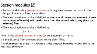 Section modulus (Z)
• Section modulus is a geometric property for a given cross-section used in the
design of beams or flexural members.
• The elastic section modulus is defined as the ratio of the second moment of area
(or moment of inertia) and the distance from the neutral axis to any given (or
extreme) fiber.
• The elastic section modulus is defined as
Z = I / y
here I is the second moment of area (or area moment of inertia)
y is the distance from the neutral axis to any given fibre.
It is often reported using y = c, where c is the distance from the neutral axis to the
most extreme fibre
 