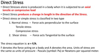 Direct Stress
• Direct Stresses alone is produced in a body when it is subjected to an axial
tensile or compressive load
• Direct Stress produces a change in length in the direction of the Stress.
• Direct stress or simple stress is classified in two type
1. Normal stress – Force acts perpendicular to the surface
Tensile stress
Compressive stress
2. Shear stress – Force acts Tangential to the surface
The stress equation is: σ = F/A.
F denotes the force acting on a body and A denotes the area. Units of stress are
the same as units of pressure - Pascals (symbol: Pa) or Newtons per squared meter.
 