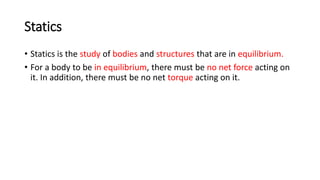 Statics
• Statics is the study of bodies and structures that are in equilibrium.
• For a body to be in equilibrium, there must be no net force acting on
it. In addition, there must be no net torque acting on it.
 