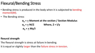 Flexural/Bending Stress
flexural strength
The flexural strength is stress at failure in bending.
It is equal or slightly larger than the failure stress in tension.
• Bending stress is produced in the body when it is subjected to bending
moment(M).
• The Bending stress
σb = + Moment at the section / Section Modulus
σb = + M/Z Where, Z = I/y
σb = + My/I
 