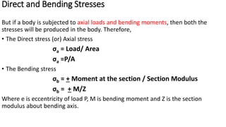 Direct and Bending Stresses
But if a body is subjected to axial loads and bending moments, then both the
stresses will be produced in the body. Therefore,
• The Direct stress (or) Axial stress
σa = Load/ Area
σa =P/A
• The Bending stress
σb = + Moment at the section / Section Modulus
σb = + M/Z
Where e is eccentricity of load P, M is bending moment and Z is the section
modulus about bending axis.
 