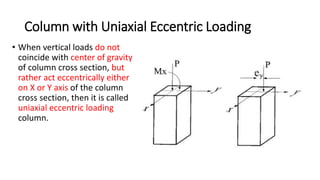 Column with Uniaxial Eccentric Loading
• When vertical loads do not
coincide with center of gravity
of column cross section, but
rather act eccentrically either
on X or Y axis of the column
cross section, then it is called
uniaxial eccentric loading
column.
 