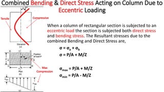 Combined Bending & Direct Stress Acting on Column Due to
Eccentric Loading
When a column of rectangular section is subjected to an
eccentric load the section is subjected both direct stress
and bending stress. The Resultant stresses due to the
combined Bending and Direct Stress are,
σ = σa + σb
σ = P/A + M/Z
σmax = P/A + M/Z
σmin = P/A - M/Z
 
