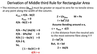 Derivation of Middle third Rule for Rectangular Area
• The minimum stress (σMin) must be greater or equal to zero for no tensile stress
at any point along the width of the column.
Z = I/eMax
I = bd
3
/12
Assume Bending around x-x,
c = eMax = d/2
c is the distance from the neutral axis
to the most extreme fibre along Y-Y
Z = bd
2
/6
But, A = bd
Z = Ad/6
σmin = P/A - M/Z
σmin > 0
P/A - M/Z > 0
M = Pe
P/A – Pe/ (Ad/6) > 0
P/A - 6Pe/Ad > 0
P/A { 1 – 6e/d } > 0
P/A = 0,
So,
{ 1 – 6e/d } > 0
d/6 > e
 
