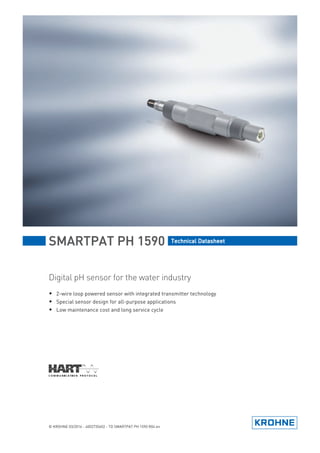 SMARTPAT PH 1590
SMARTPAT PH 1590
SMARTPAT PH 1590
SMARTPAT PH 1590 Technical Datasheet
Technical Datasheet
Technical Datasheet
Technical Datasheet
Digital pH sensor for the water industry
• 2-wire loop powered sensor with integrated transmitter technology
• Special sensor design for all-purpose applications
• Low maintenance cost and long service cycle
© KROHNE 03/2016 - 4002735602 - TD SMARTPAT PH 1590 R04 en
 