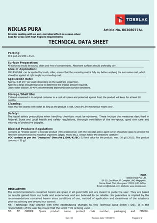 Gen: 04 Revision date:11/03/2019 Page2of 2
NIKLAS PURA Article No. 00308077A1
Interior coating with an anti-microbial effect on a nano-silver
base for areas with high hygiene requirements
TECHNICAL DATA SHEET
Packing:
20 L pail and 200 L drum.
Surface Preparation:
All surfaces should be sound, clean and free of contaminants. Absorbent surfaces should preferably dry.
Area of Application:
NIKLAS PURA can be applied by brush, roller, ensure that the preceding coat is fully dry before applying the successive coat, which
should be applied at right angle to proceeding coat.
Application Rate:
Approx. 0.15 l/m² per coat (depending on the substrate properties).
Apply to a large enough trial area to determine the precise amount required.
Clean water dilution 30-40% recommended depending upon surface conditions.
Storage/Shelf life:
If stored unopened in its original container in a cool, dry place and protected against frost, the product will keep for at least 18
months.
Cleaning:
Tools may be cleaned with water as long as the product is wet. Once dry, by mechanical means only.
Safety:
The usual safety precautions when handling chemicals must be observed. These include the measures described in
Federal, State and Local health and safety regulations, thorough ventilation of the workplace, good skin care and
wearing of protective goggles.
Biocidal Products Regulation:
Contains as "treated goods" a biocidal product (film preservative) with the biocidal active agent silver phosphate glass to protect the
film from contamination by microbial organisms (algae, mould etc.). Always follow the directions carefully!
VOC content as per the "Decopaint" Directive (2004/42/EC: EU limit value for the product: max. 30 g/l (2010). This product
contains < 30 g/l.
INDIA
Tobslak India Pvt. Ltd.
SF-221,2nd Floor, IT Complex, JMD Megapolis,
Sohna Road, Tikri, Gurugram 122018 (HR) INDIA.
Email:ccin@tobslak.com, Website: www.tobslak.com
DISCLAIMER:
The recommendations contained herein are given in all good faith and are meant to guide the user. They are based
on results gained from our tests and experiences and are believed to be reliable. No guarantee is implied by the
recommendations contained herein since conditions of use, method of application and cleanliness of the substrate
prior to painting are beyond our control.
NB: Technology may change with time necessitating changes to this Technical Data Sheet (TDS). It is the
responsibility of the user to ensure that the latest TDS is being used.
NB: TO ORDER: Quote product name, product code number, packaging and FINISH.
 