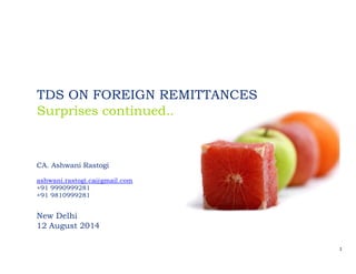 1 
 
TDS ON FOREIGN REMITTANCES
Surprises continued..
CA. Ashwani Rastogi
ashwani.rastogi.ca@gmail.com
+91 9990999281
+91 9810999281
New Delhi
12 August 2014
 