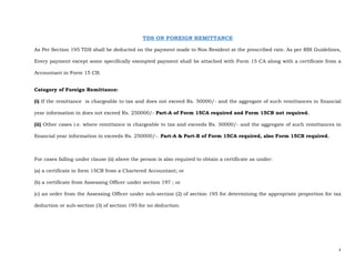 2 
 
TDS ON FOREIGN REMITTANCE
As Per Section 195 TDS shall be deducted on the payment made to Non Resident at the prescribed rate. As per RBI Guidelines,
Every payment except some specifically exempted payment shall be attached with Form 15 CA along with a certificate from a
Accountant in Form 15 CB.
Category of Foreign Remittance:
(i) If the remittance is chargeable to tax and does not exceed Rs. 50000/- and the aggregate of such remittances in financial
year information in does not exceed Rs. 250000/- Part-A of Form 15CA required and Form 15CB not required.
(ii) Other cases i.e. where remittance is chargeable to tax and exceeds Rs. 50000/- and the aggregate of such remittances in
financial year information in exceeds Rs. 250000/-. Part-A & Part-B of Form 15CA required, also Form 15CB required.
For cases falling under clause (ii) above the person is also required to obtain a certificate as under:
(a) a certificate in form 15CB from a Chartered Accountant; or
(b) a certificate from Assessing Officer under section 197 ; or
(c) an order from the Assessing Officer under sub-section (2) of section 195 for determining the appropriate proportion for tax
deduction or sub-section (3) of section 195 for no deduction.
 