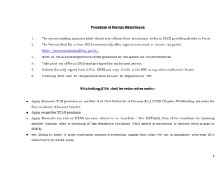 3 
 
Procedure of Foreign Remittance:
1. The person making payment shall obtain a certificate from accountant in Form 15CB providing details in Form.
2. The Person shall file a form 15CA electronically after login into account at income tax portal
https://incometaxindiaefiling.gov.in/
3. Write on the acknowledgement number generated by the system for future references.
4. Take print out of Form 15CA and get signed by authorized person.
5. Submit the duly signed form 15CA, 15CB and copy of bills to the RBI or any other authorized dealer.
6. Exchange Rate used for the payment shall be used for deposition of TDS.
Withholding (TDS) shall be deducted as under:-
 Apply Domestic TDS provision as per Part-II of First Schedule of Finance Act/ XVIIB Chapter (Withholding tax rates for
Non-resident) of Income Tax Act.
 Apply respective DTAA provision
 Apply Domestic tax rate or DTAA tax rate, whichever is beneficial – Sec 2(37A)(iii), One of the condition for claiming
Double Taxation relief is obtaining of Tax Residency Certificate (TRC) which is mentioned in Section 90(4) & also in
90A(4)
 Sec 206AA to apply, If gross remittance amount is exceeding taxable limit than PAN no. is mandatory otherwise 20%
deduction U/s 206AA apply.
 