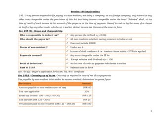 4 
 
Section 195 Implications
195.(1) Any person responsible for paying to a non-resident, not being a company, or to a foreign company, any interest or any
other sum chargeable under the provisions of this Act (not being income chargeable under the head “Salaries” shall, at the
time of credit of such income to the account of the payee or at the time of payment thereof in cash or by the issue of a cheque
or draft or by any other mode, whichever is earlier, deduct income-tax thereon at the rates in force
Sec 195 (1) – Scope and chargeability
Who is responsible to deduct tax? Any person (As defined u/s 2(31))
Who should the payee be? All non residents whether having presence in India or not
Does not include RNOR
Status of non-resident ? Under sec 6
In case of dual residence if tie breaker clause exists - DTAA is applied
Payments covered? Any sum chargeable under the IT Act
 Except salaries and dividend u/s 115O
Point of deduction? At the time of credit or payment whichever is earlier
Rate of TDS? Relevant rate in force
Sec 195 (2) – Payer’s application for lower/ NIL WHT certificate
Sec 195A – Grossing up of taxes, Grossing up required in case of net of tax payments
Tax payable by non resident to be added to income remitted, determined on gross figure
Particulars Amount
Amount payable to non-resident (net of tax) INR100
Tax rate applicable 20%
Gross-up income: 100 * 100/(100-20) INR 125
Tax payable (INR 125 * 20%) INR 25
Net amount paid to non-resident (INR 125 – INR 25) INR 100
 
