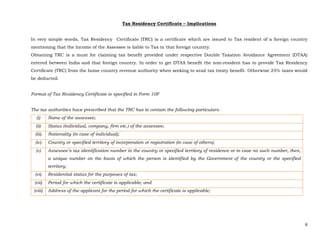 6 
 
Tax Residency Certificate – Implications
In very simple words, Tax Residency Certificate (TRC) is a certificate which are issued to Tax resident of a foreign country
mentioning that the Income of the Assessee is liable to Tax in that foreign country.
Obtaining TRC is a must for claiming tax benefit provided under respective Double Taxation Avoidance Agreement (DTAA)
entered between India and that foreign country. In order to get DTAA benefit the non-resident has to provide Tax Residency
Certificate (TRC) from the home country revenue authority when seeking to avail tax treaty benefit. Otherwise 25% taxes would
be deducted.
Format of Tax Residency Certificate is specified in Form 10F
The tax authorities have prescribed that the TRC has to contain the following particulars:
(i) Name of the assessee;
(ii) Status (individual, company, firm etc.) of the assessee;
(iii) Nationality (in case of individual);
(iv) Country or specified territory of incorporation or registration (in case of others);
(v) Assessee’s tax identification number in the country or specified territory of residence or in case no such number, then,
a unique number on the basis of which the person is identified by the Government of the country or the specified
territory;
(vi) Residential status for the purposes of tax;
(vii) Period for which the certificate is applicable; and
(viii) Address of the applicant for the period for which the certificate is applicable;
 
