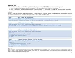 8 
 
Important Note:
If the remittance made is not Taxable u/s 195 then the importance of TRC & PAN doesn’t comes into picture.
 TRC is required for claiming benefit provided in DTAA entered between respective countries.
 PAN is required to escape from applicability of Section 206AA (i.e. applicable TDS rate OR 20% whichever is higher)
Example:
Royalty / Fees for Technical Services is taxable @ 25% w.e.f. 01.04.13 under Income Tax Act whereas rate provided in DTAA
entered between respective countries is say 10/15% (15% in India vs. US treaty).
Case 1 Both PAN & TRC is available
TDS rate will be 15% (no cess as DTAA rate applies)
Benefit of DTAA is available (because of TRC) & also Section 206AA is escaped (because of PAN)
Case 2 PAN is available but no TRC
TDS rate will be 25.75% (25% plus 3% cess as Act rate applies)
Benefit of DTAA is not available (because of no TRC) & also Section 206AA is escaped (because of PAN)
Case 3 PAN not available but TRC available
TDS rate will be 25.75% (25% plus 3% cess as Act rate applies)
higher of
(1) As per provision (domestic Tax), 25.75%
(2) Rate in force, as per DTAA 15%,
(3) 20%.
Case 4 PAN not available although TRC not available
TDS rate will be 25.75% (25% plus 3% cess as Act rate applies)
higher of
(1) As per provision (domestic Tax), 25.75%
(2) Rate in force, as per DTAA 15%,
(3) 20%.
Please Note :
In the above article, we have tried to explain the importance of TRC and PAN in determining withholding tax rate for payments made to non-resident in simple words. This
article is written to provide readers with the basic knowledge on the concept. You are requested to read the relevant sections & consult professional before taking view
based on the above article. Hope you enjoyed the article.
 