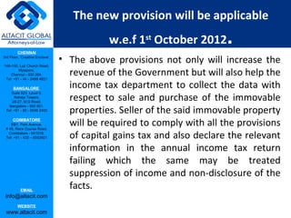 The new provision will be applicable

         CHENNAI
                                            w.e.f 1st October 2012      .
3rd Floor, ‘Creative Enclave’,

148-150, Luz Church Road,
                                 • The above provisions not only will increase the
         Mylapore,
    Chennai - 600 004.
 Tel: +91 - 44 - 2498 4821
                                   revenue of the Government but will also help the
      BANGALORE                    income tax department to collect the data with
                                   respect to sale and purchase of the immovable
    Suite 920, Level 9,
      Raheja Towers,
     26-27, M G Road,

                                   properties. Seller of the said immovable property
   Bangalore - 560 001.
 Tel: +91 - 80 - 6546 2400

      COIMBATORE
    BB1, Park Avenue,
 # 48, Race Course Road,
                                   will be required to comply with all the provisions
   Coimbatore - 641018.
 Tel: +91 - 422 – 6552921          of capital gains tax and also declare the relevant
                                   information in the annual income tax return
                                   failing which the same may be treated
                                   suppression of income and non-disclosure of the
           EMAIL
                                   facts.
 info@altacit.com
         WEBSITE
 www.altacit.com
 
