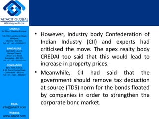 CHENNAI
3rd Floor, ‘Creative Enclave’,

148-150, Luz Church Road,        • However, industry body Confederation of
         Mylapore,
    Chennai - 600 004.
 Tel: +91 - 44 - 2498 4821         Indian Industry (CII) and experts had
      BANGALORE
    Suite 920, Level 9,
      Raheja Towers,
                                   criticised the move. The apex realty body
     26-27, M G Road,
   Bangalore - 560 001.
 Tel: +91 - 80 - 6546 2400
                                   CREDAI too said that this would lead to
      COIMBATORE
    BB1, Park Avenue,
                                   increase in property prices.
                                 • Meanwhile, CII had said that the
 # 48, Race Course Road,
   Coimbatore - 641018.
 Tel: +91 - 422 – 6552921


                                   government should remove tax deduction
                                   at source (TDS) norm for the bonds floated
                                   by companies in order to strengthen the
           EMAIL                   corporate bond market.
 info@altacit.com
         WEBSITE
 www.altacit.com
 