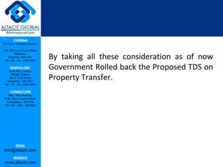 CHENNAI
3rd Floor, ‘Creative Enclave’,

148-150, Luz Church Road,

                                 By taking all these consideration as of now
         Mylapore,
    Chennai - 600 004.
 Tel: +91 - 44 - 2498 4821

      BANGALORE
    Suite 920, Level 9,
                                 Government Rolled back the Proposed TDS on
                                 Property Transfer.
      Raheja Towers,
     26-27, M G Road,
   Bangalore - 560 001.
 Tel: +91 - 80 - 6546 2400

      COIMBATORE
    BB1, Park Avenue,
 # 48, Race Course Road,
   Coimbatore - 641018.
 Tel: +91 - 422 – 6552921




           EMAIL
 info@altacit.com
         WEBSITE
 www.altacit.com
 