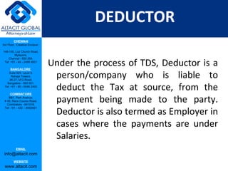 DEDUCTOR
         CHENNAI
3rd Floor, ‘Creative Enclave’,

148-150, Luz Church Road,
         Mylapore,


                                 Under the process of TDS, Deductor is a
    Chennai - 600 004.
 Tel: +91 - 44 - 2498 4821

      BANGALORE
    Suite 920, Level 9,
      Raheja Towers,
     26-27, M G Road,
                                  person/company who is liable to
                                  deduct the Tax at source, from the
   Bangalore - 560 001.
 Tel: +91 - 80 - 6546 2400

      COIMBATORE
    BB1, Park Avenue,
 # 48, Race Course Road,
   Coimbatore - 641018.
                                  payment being made to the party.
                                  Deductor is also termed as Employer in
 Tel: +91 - 422 – 6552921




                                  cases where the payments are under
                                  Salaries.
           EMAIL
 info@altacit.com
         WEBSITE
 www.altacit.com
 