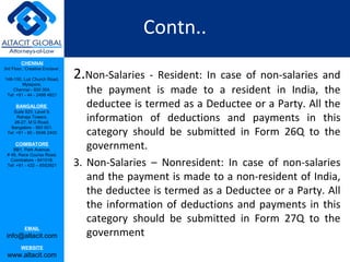 Contn..
         CHENNAI

                                 2.Non-Salaries - Resident:
3rd Floor, ‘Creative Enclave’,

148-150, Luz Church Road,
                                                            In case of non-salaries and
         Mylapore,
    Chennai - 600 004.
 Tel: +91 - 44 - 2498 4821
                                    the payment is made to a resident in India, the
      BANGALORE                     deductee is termed as a Deductee or a Party. All the
    Suite 920, Level 9,
      Raheja Towers,
     26-27, M G Road,
                                    information of deductions and payments in this
                                    category should be submitted in Form 26Q to the
   Bangalore - 560 001.
 Tel: +91 - 80 - 6546 2400

      COIMBATORE
    BB1, Park Avenue,               government.
 # 48, Race Course Road,
   Coimbatore - 641018.
 Tel: +91 - 422 – 6552921        3. Non-Salaries – Nonresident: In case of non-salaries
                                    and the payment is made to a non-resident of India,
                                    the deductee is termed as a Deductee or a Party. All
                                    the information of deductions and payments in this
                                    category should be submitted in Form 27Q to the
           EMAIL
 info@altacit.com                   government
         WEBSITE
 www.altacit.com
 