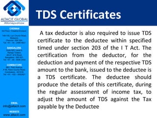 TDS Certificates
         CHENNAI

                                  A tax deductor is also required to issue TDS
3rd Floor, ‘Creative Enclave’,

148-150, Luz Church Road,


                                 certificate to the deductee within specified
         Mylapore,
    Chennai - 600 004.
 Tel: +91 - 44 - 2498 4821

      BANGALORE
    Suite 920, Level 9,
                                 timed under section 203 of the I T Act. The
                                 certification from the deductor, for the
      Raheja Towers,
     26-27, M G Road,
   Bangalore - 560 001.


                                 deduction and payment of the respective TDS
 Tel: +91 - 80 - 6546 2400

      COIMBATORE

                                 amount to the bank, issued to the deductee is
    BB1, Park Avenue,
 # 48, Race Course Road,
   Coimbatore - 641018.


                                 a TDS certificate. The deductee should
 Tel: +91 - 422 – 6552921




                                 produce the details of this certificate, during
                                 the regular assessment of income tax, to
           EMAIL
                                 adjust the amount of TDS against the Tax
 info@altacit.com                payable by the Deductee
         WEBSITE
 www.altacit.com
 