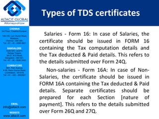 Types of TDS certificates
         CHENNAI
3rd Floor, ‘Creative Enclave’,

148-150, Luz Church Road,
                                   Salaries - Form 16: In case of Salaries, the
         Mylapore,
    Chennai - 600 004.
 Tel: +91 - 44 - 2498 4821
                                 certificate should be issued in FORM 16
      BANGALORE
    Suite 920, Level 9,
                                 containing the Tax computation details and
      Raheja Towers,
     26-27, M G Road,
   Bangalore - 560 001.
                                 the Tax deducted & Paid details. This refers to
 Tel: +91 - 80 - 6546 2400

      COIMBATORE
                                 the details submitted over Form 24Q.
                                    Non-salaries - Form 16A: In case of Non-
    BB1, Park Avenue,
 # 48, Race Course Road,
   Coimbatore - 641018.
 Tel: +91 - 422 – 6552921
                                 Salaries, the certificate should be issued in
                                 FORM 16A containing the Tax deducted & Paid
                                 details. Separate certificates should be
                                 prepared for each Section [nature of
           EMAIL
 info@altacit.com
                                 payment]. This refers to the details submitted
         WEBSITE                 over Form 26Q and 27Q.
 www.altacit.com
 