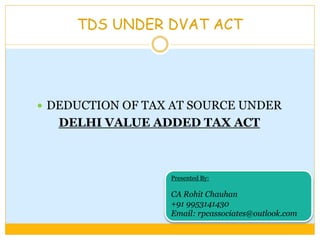 TDS UNDER DVAT ACT
 DEDUCTION OF TAX AT SOURCE UNDER
DELHI VALUE ADDED TAX ACT
Presented By:
CA Rohit Chauhan
+91 9953141430
Email: rpcassociates@outlook.com
 