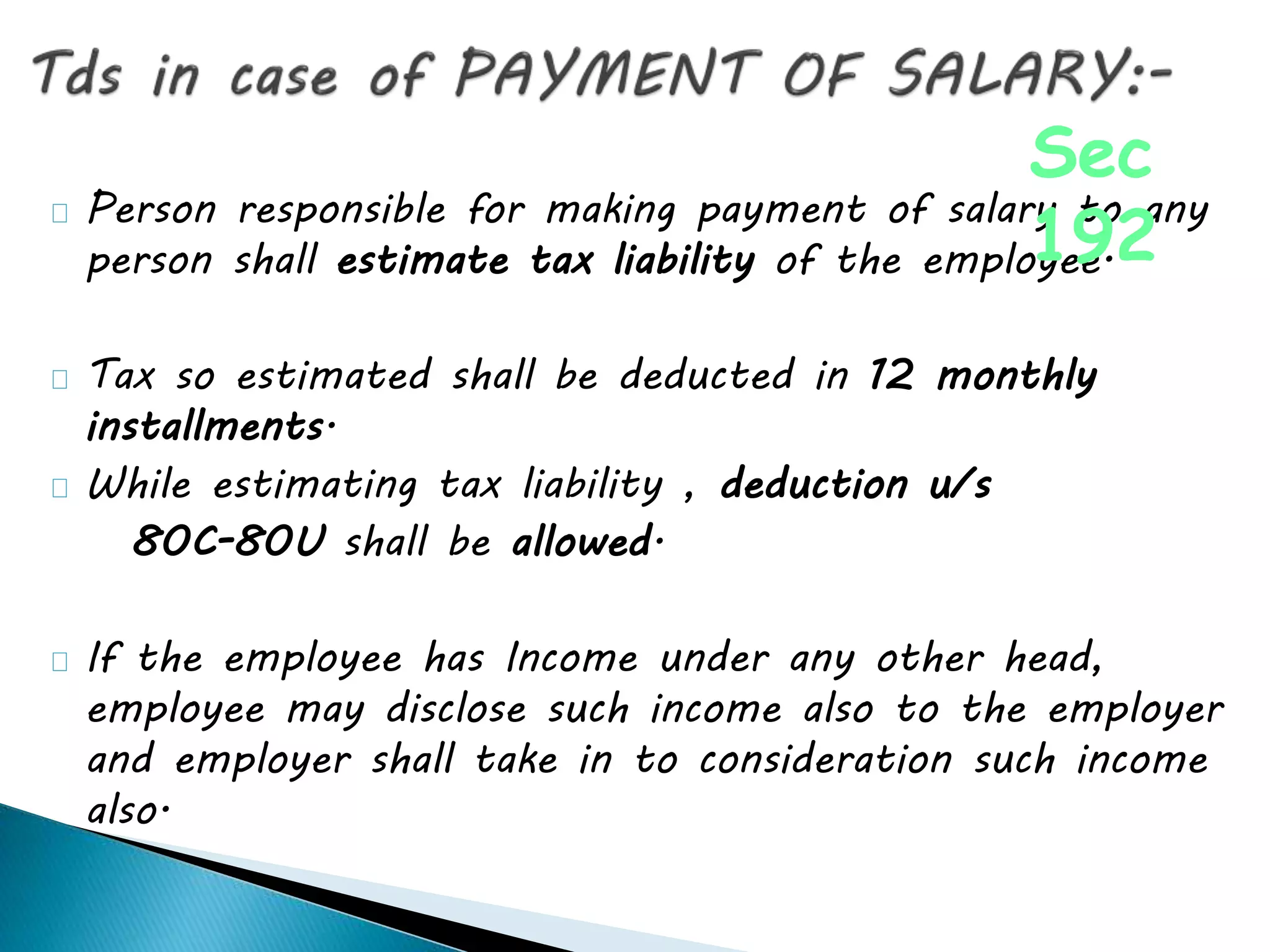 Person responsible for making payment of salary to any
person shall estimate tax liability of the employee.
Tax so estimated shall be deducted in 12 monthly
installments.
While estimating tax liability , deduction u/s
80C-80U shall be allowed.
If the employee has Income under any other head,
employee may disclose such income also to the employer
and employer shall take in to consideration such income
also.
Sec
192
 