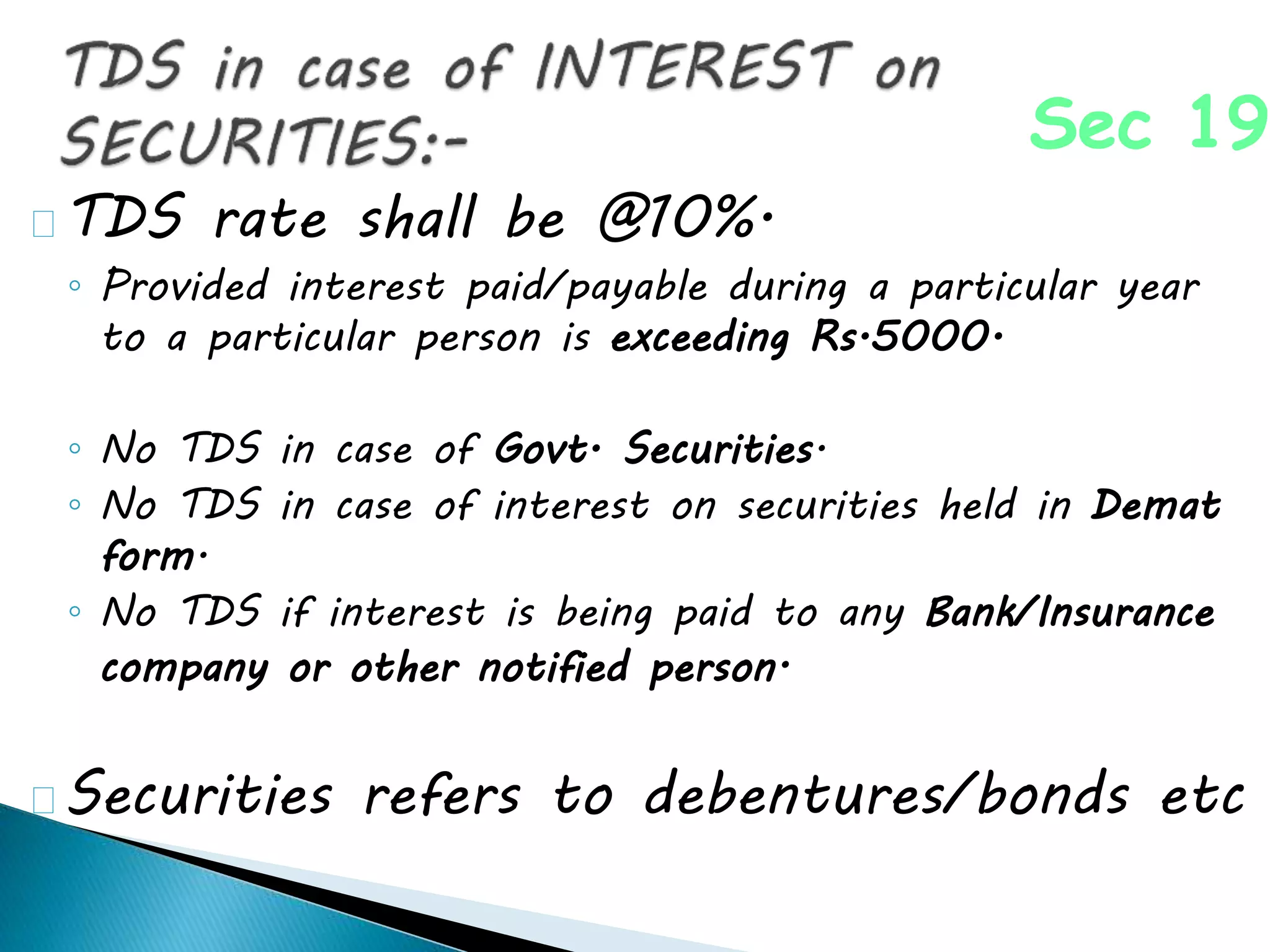 TDS rate shall be @10%.
◦ Provided interest paid/payable during a particular year
to a particular person is exceeding Rs.5000.
◦ No TDS in case of Govt. Securities.
◦ No TDS in case of interest on securities held in Demat
form.
◦ No TDS if interest is being paid to any Bank/Insurance
company or other notified person.
Securities refers to debentures/bonds etc
Sec 193
 