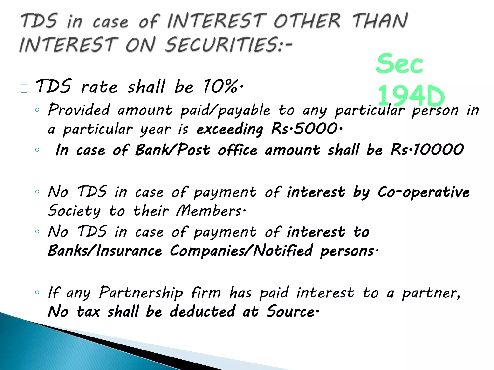 TDS rate shall be 10%.
◦ Provided amount paid/payable to any particular person in
a particular year is exceeding Rs.5000.
◦ In case of Bank/Post office amount shall be Rs.10000
◦ No TDS in case of payment of interest by Co-operative
Society to their Members.
◦ No TDS in case of payment of interest to
Banks/Insurance Companies/Notified persons.
◦ If any Partnership firm has paid interest to a partner,
No tax shall be deducted at Source.
Sec
194D
 