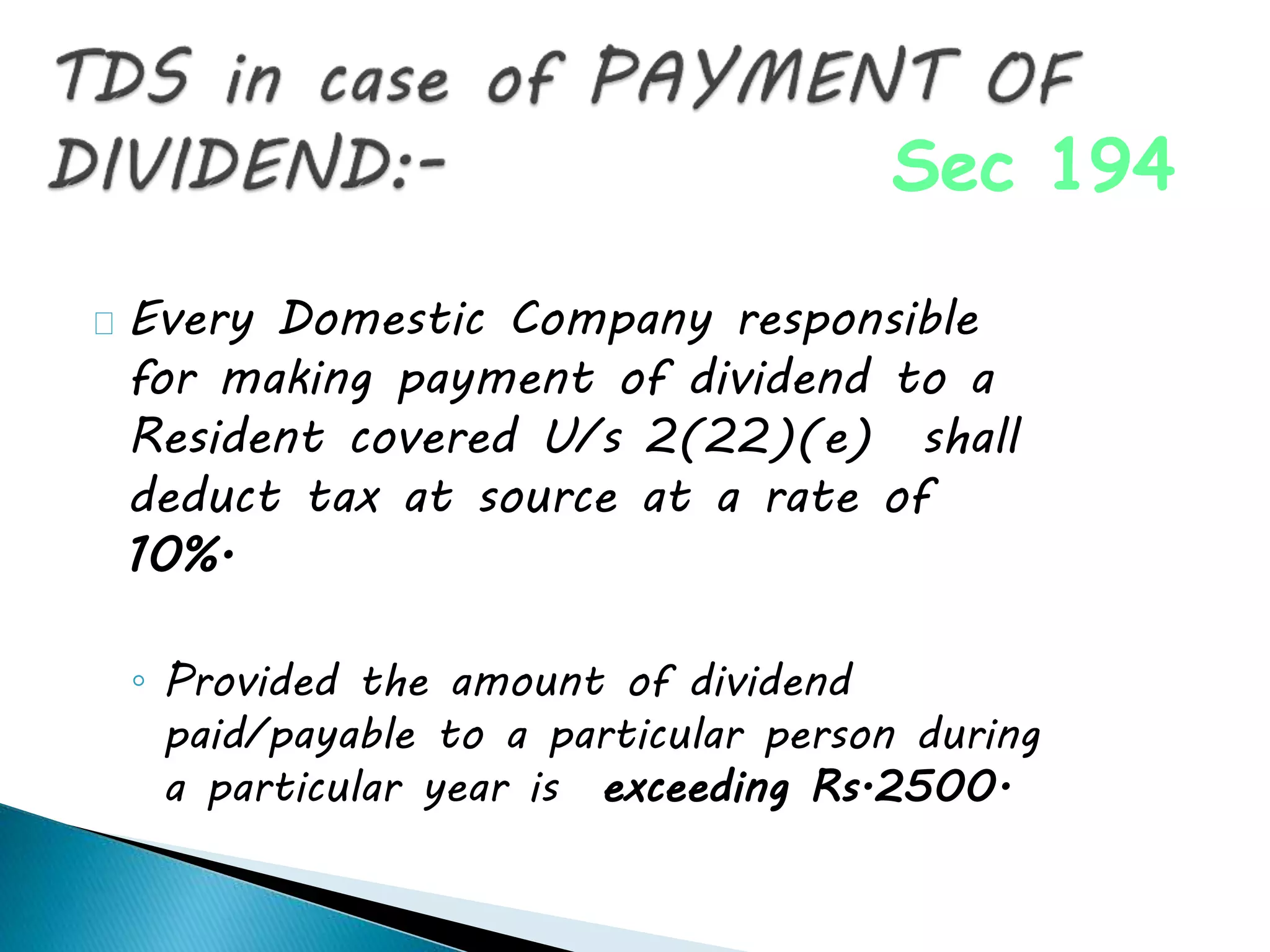 Every Domestic Company responsible
for making payment of dividend to a
Resident covered U/s 2(22)(e) shall
deduct tax at source at a rate of
10%.
◦ Provided the amount of dividend
paid/payable to a particular person during
a particular year is exceeding Rs.2500.
Sec 194
 