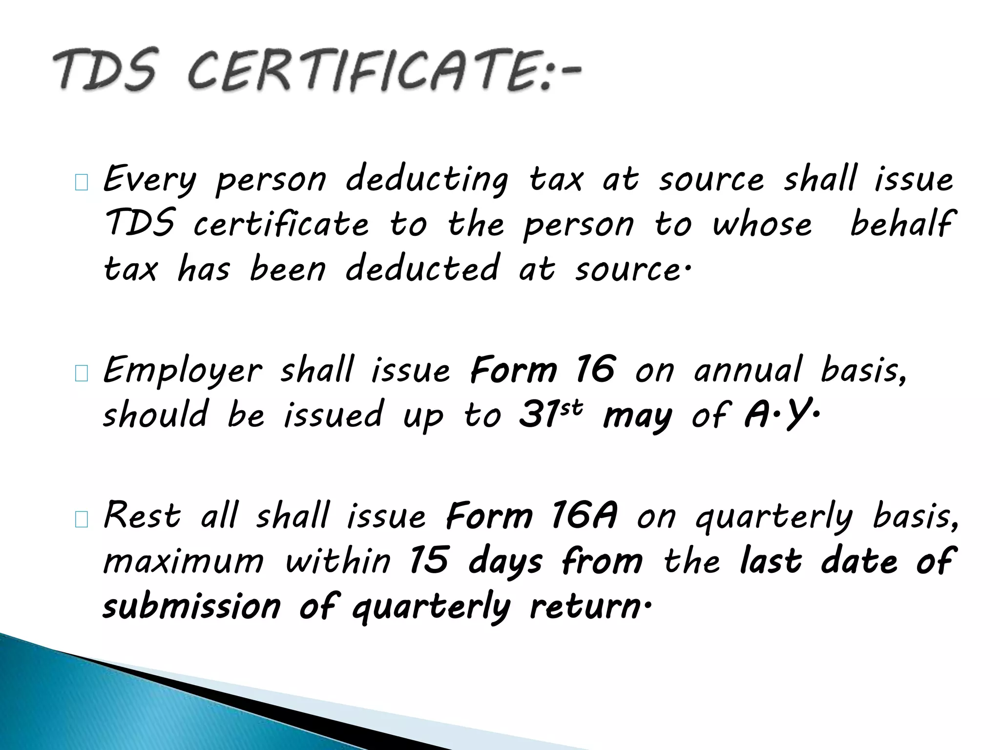Every person deducting tax at source shall issue
TDS certificate to the person to whose behalf
tax has been deducted at source.
Employer shall issue Form 16 on annual basis,
should be issued up to 31st may of A.Y.
Rest all shall issue Form 16A on quarterly basis,
maximum within 15 days from the last date of
submission of quarterly return.
 