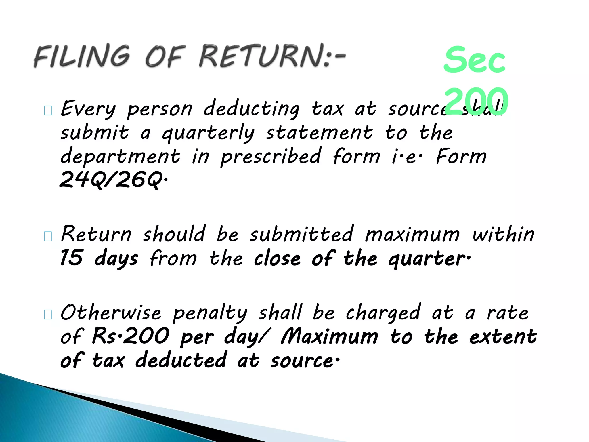 Every person deducting tax at source shall
submit a quarterly statement to the
department in prescribed form i.e. Form
24Q/26Q.
Return should be submitted maximum within
15 days from the close of the quarter.
Otherwise penalty shall be charged at a rate
of Rs.200 per day/ Maximum to the extent
of tax deducted at source.
Sec
200
 