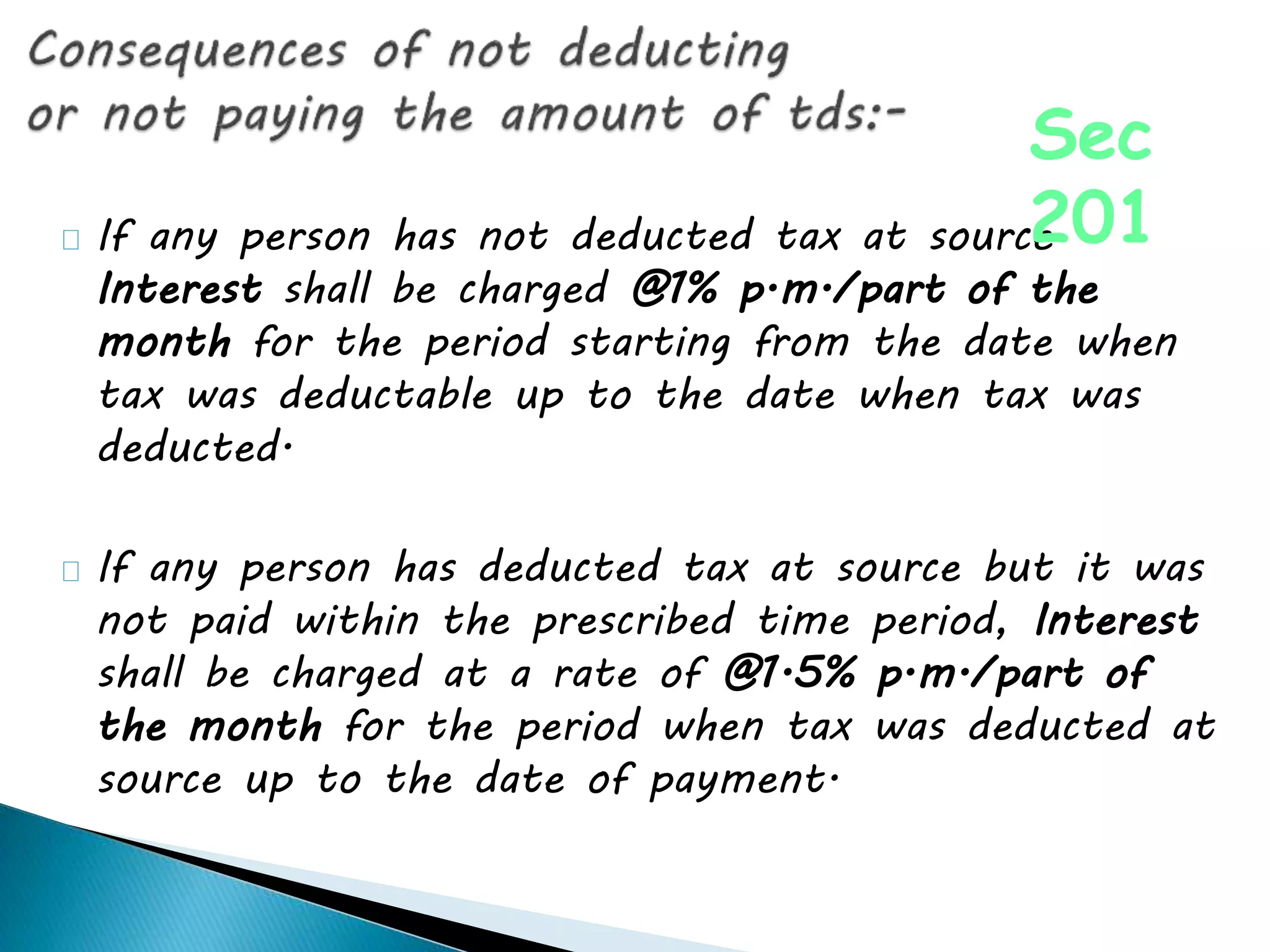 If any person has not deducted tax at source
Interest shall be charged @1% p.m./part of the
month for the period starting from the date when
tax was deductable up to the date when tax was
deducted.
If any person has deducted tax at source but it was
not paid within the prescribed time period, Interest
shall be charged at a rate of @1.5% p.m./part of
the month for the period when tax was deducted at
source up to the date of payment.
Sec
201
 