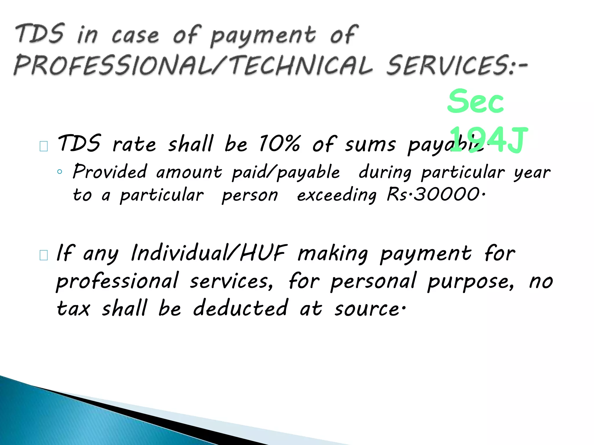 TDS rate shall be 10% of sums payable.
◦ Provided amount paid/payable during particular year
to a particular person exceeding Rs.30000.
If any Individual/HUF making payment for
professional services, for personal purpose, no
tax shall be deducted at source.
Sec
194J
 